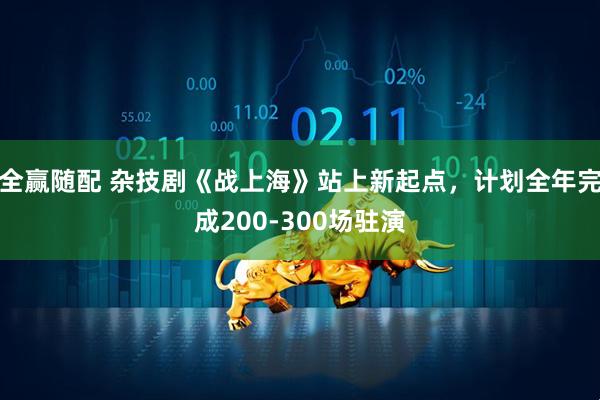 全赢随配 杂技剧《战上海》站上新起点，计划全年完成200-300场驻演
