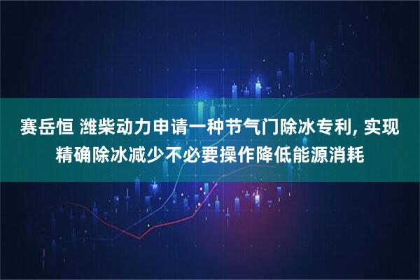 赛岳恒 潍柴动力申请一种节气门除冰专利, 实现精确除冰减少不必要操作降低能源消耗