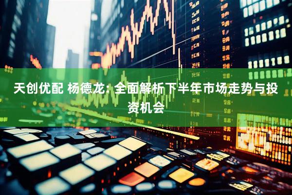 天创优配 杨德龙: 全面解析下半年市场走势与投资机会