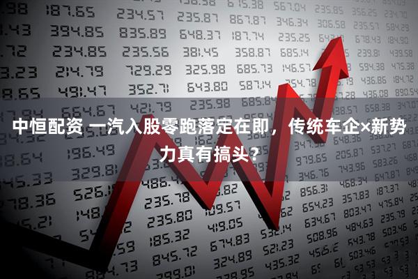 中恒配资 一汽入股零跑落定在即，传统车企×新势力真有搞头？