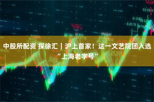 中股所配资 探徐汇｜沪上首家！这一文艺院团入选“上海老字号”