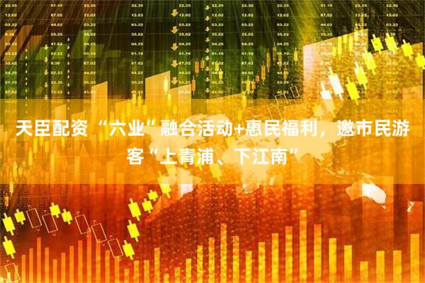 天臣配资 “六业”融合活动+惠民福利，邀市民游客“上青浦、下江南”