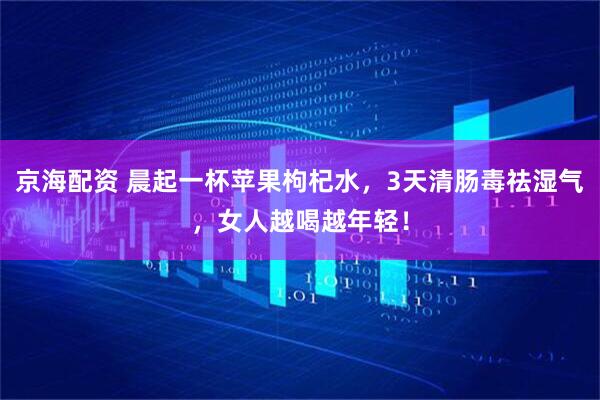 京海配资 晨起一杯苹果枸杞水，3天清肠毒祛湿气，女人越喝越年轻！