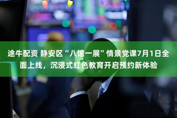 途牛配资 静安区“八馆一展”情景党课7月1日全面上线，沉浸式红色教育开启预约新体验
