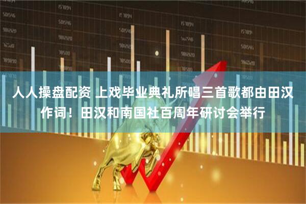 人人操盘配资 上戏毕业典礼所唱三首歌都由田汉作词！田汉和南国社百周年研讨会举行